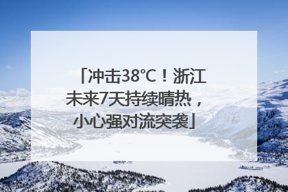 冲击38℃！浙江未来7天持续晴热，小心强对流突袭